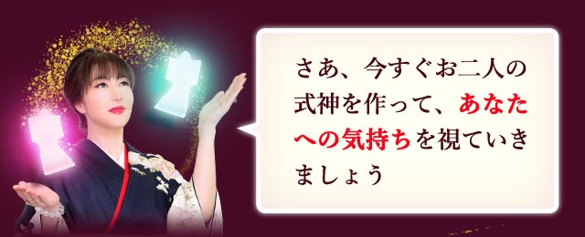 さぁ、今すぐお二人の式神を作って、あなたへの気持ちを視ていきましょう