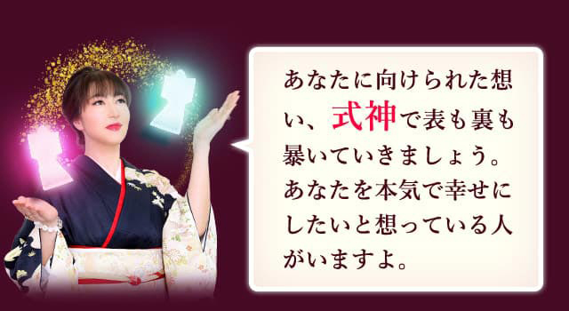 あなたに向けられた想い、式神で表も裏も暴いていきましょう。あなたを本気で幸せにしたいと想っている人がいますよ。