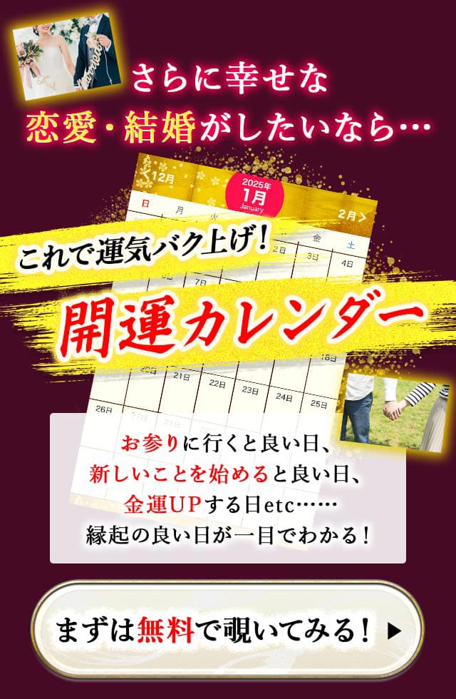 さらに幸せな恋愛・結婚がしたいなら… これで運気バク上げ！ 開運カレンダー お参りに行くと良い日、新しいことを始めると良い日、金運UPする日etc…… 縁起の良い日が一目でわかる！ まずは無料で覗いてみる！