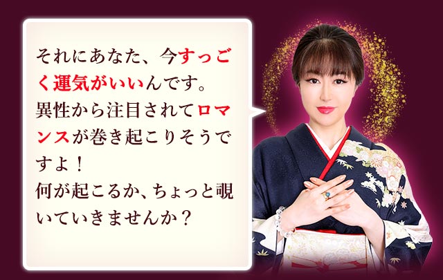それにあなた、すっごく運気がいいんです 異性から注目されてロマンスが巻き起こりそうですよ！ 何が起こるか、ちょっと覗いていきませんか？